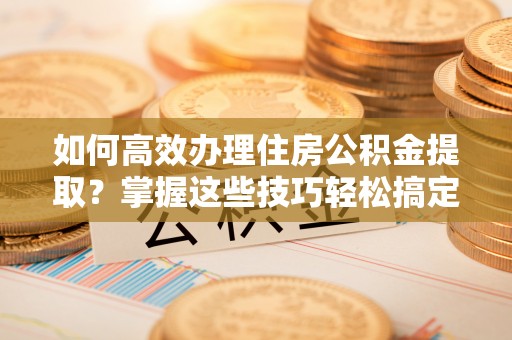小店如何高效办理住房公积金提取？掌握这些技巧轻松搞定