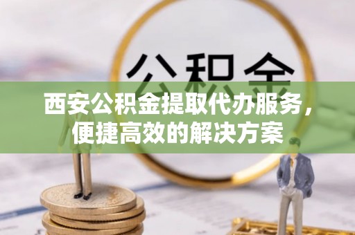 小店西安公积金提取代办服务，便捷高效的解决方案