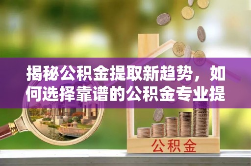 小店揭秘公积金提取新趋势，如何选择靠谱的公积金专业提取代办服务