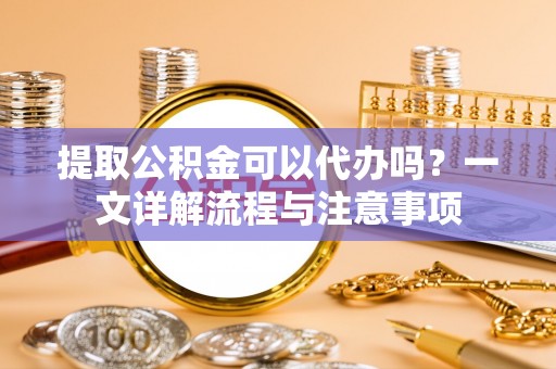 小店提取公积金可以代办吗？一文详解流程与注意事项