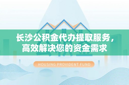 小店长沙公积金代办提取服务，高效解决您的资金需求