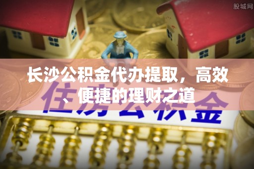 小店长沙公积金代办提取，高效、便捷的理财之道
