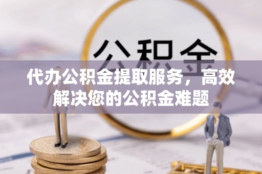 小店代办公积金提取服务，高效解决您的公积金难题