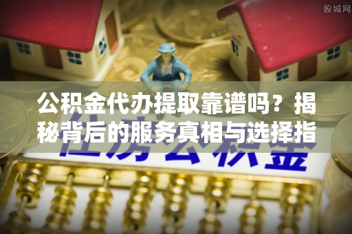 小店公积金代办提取靠谱吗？揭秘背后的服务真相与选择指南