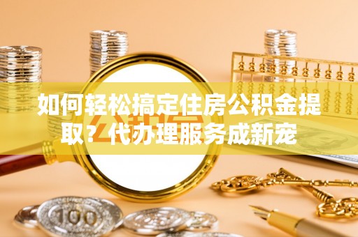 小店如何轻松搞定住房公积金提取？代办理服务成新宠