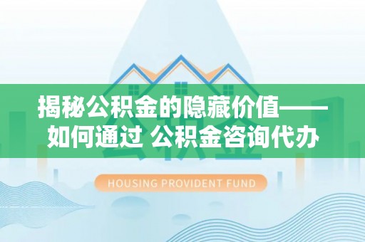 小店揭秘公积金的隐藏价值——如何通过 公积金咨询代办提取 优化财富管理
