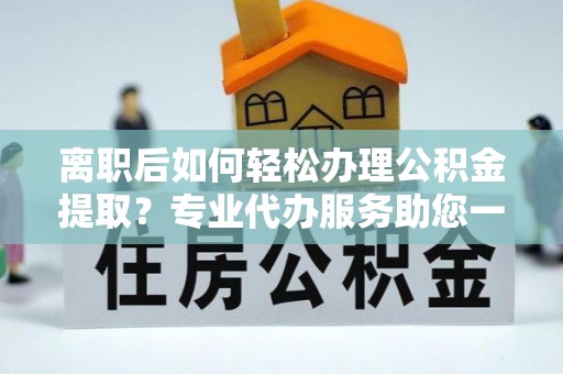 小店离职后如何轻松办理公积金提取？专业代办服务助您一臂之力