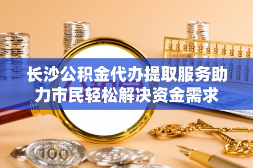小店长沙公积金代办提取服务助力市民轻松解决资金需求