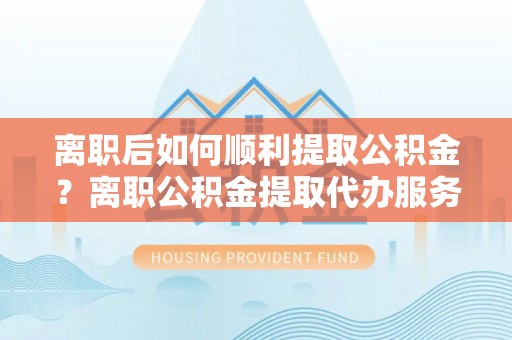 小店离职后如何顺利提取公积金？离职公积金提取代办服务帮你搞定！