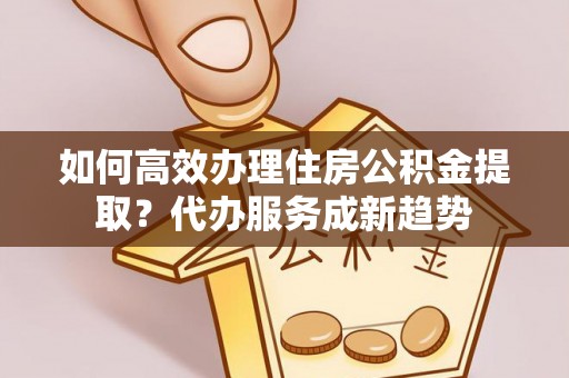 小店如何高效办理住房公积金提取？代办服务成新趋势