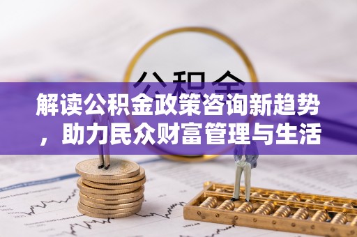 小店解读公积金政策咨询新趋势，助力民众财富管理与生活规划