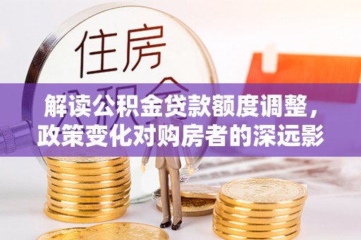 小店解读公积金贷款额度调整，政策变化对购房者的深远影响