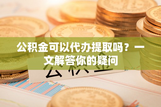 小店公积金可以代办提取吗？一文解答你的疑问