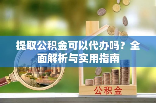 小店提取公积金可以代办吗？全面解析与实用指南