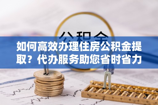 小店如何高效办理住房公积金提取？代办服务助您省时省力
