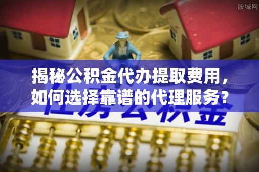 小店揭秘公积金代办提取费用，如何选择靠谱的代理服务？