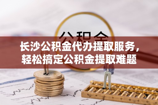 小店长沙公积金代办提取服务，轻松搞定公积金提取难题