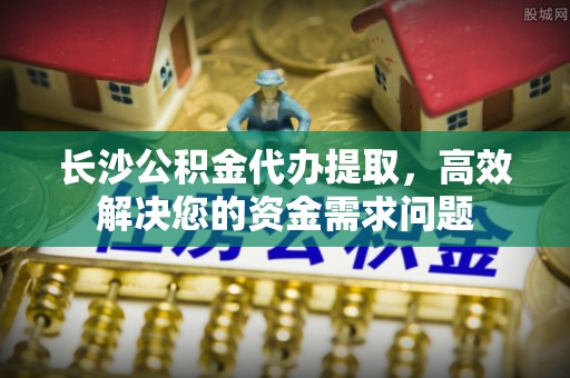 小店长沙公积金代办提取，高效解决您的资金需求问题