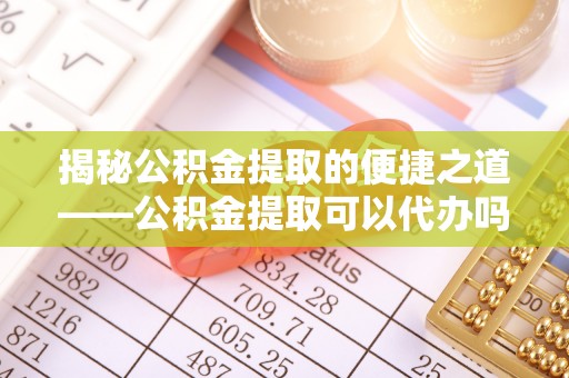 小店揭秘公积金提取的便捷之道——公积金提取可以代办吗？