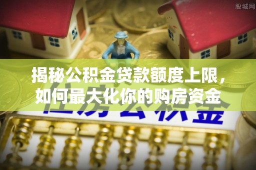 小店揭秘公积金贷款额度上限，如何最大化你的购房资金