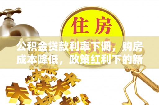 小店公积金贷款利率下调，购房成本降低，政策红利下的新机遇