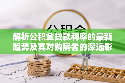 小店解析公积金贷款利率的最新趋势及其对购房者的深远影响