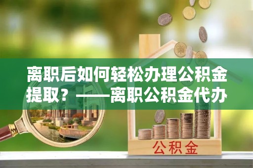 小店离职后如何轻松办理公积金提取？——离职公积金代办提取服务详解