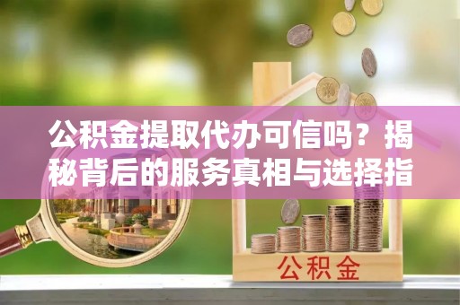 小店公积金提取代办可信吗？揭秘背后的服务真相与选择指南