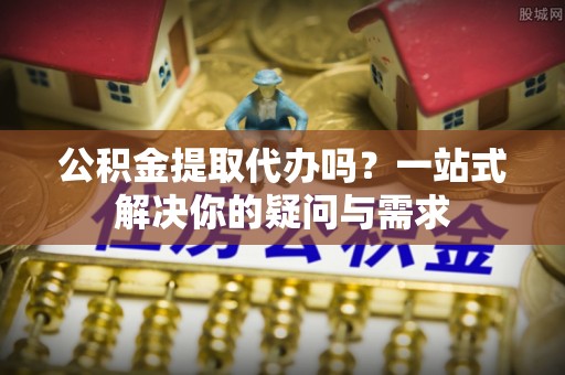 小店公积金提取代办吗？一站式解决你的疑问与需求