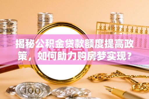 小店揭秘公积金贷款额度提高政策，如何助力购房梦实现？