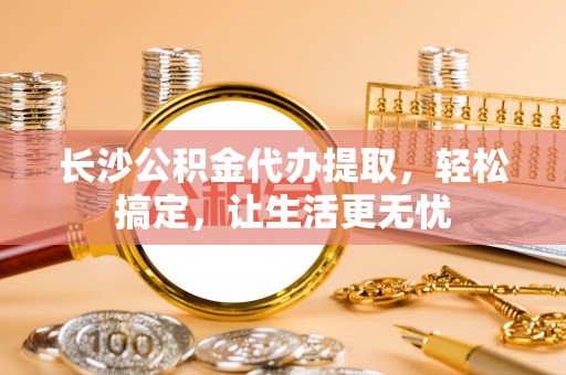 小店长沙公积金代办提取，轻松搞定，让生活更无忧
