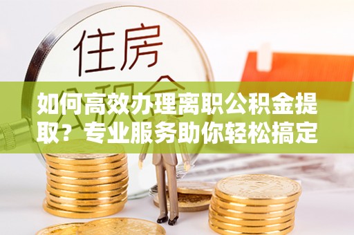 小店如何高效办理离职公积金提取？专业服务助你轻松搞定