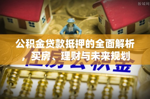 小店公积金贷款抵押的全面解析，买房、理财与未来规划