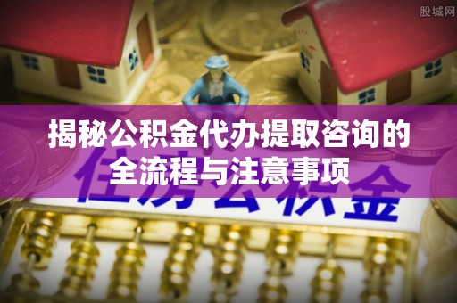 小店揭秘公积金代办提取咨询的全流程与注意事项