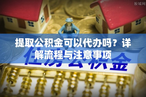 小店提取公积金可以代办吗？详解流程与注意事项