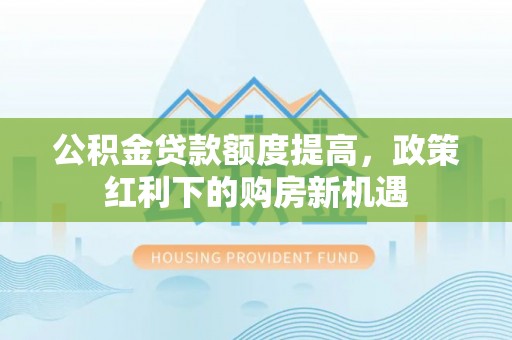 小店公积金贷款额度提高，政策红利下的购房新机遇