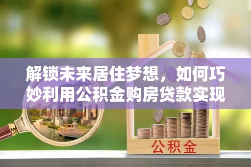 小店解锁未来居住梦想，如何巧妙利用公积金购房贷款实现房产投资