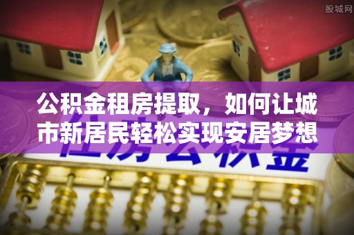 小店公积金租房提取，如何让城市新居民轻松实现安居梦想