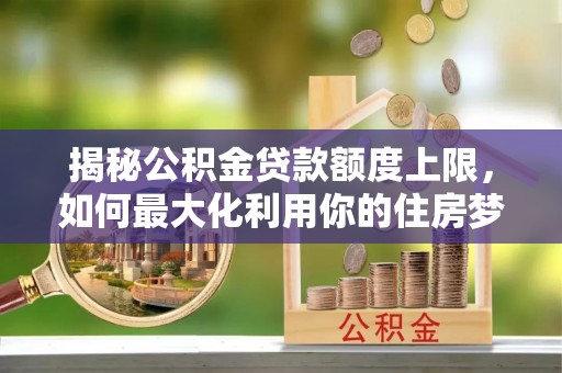 小店揭秘公积金贷款额度上限，如何最大化利用你的住房梦？