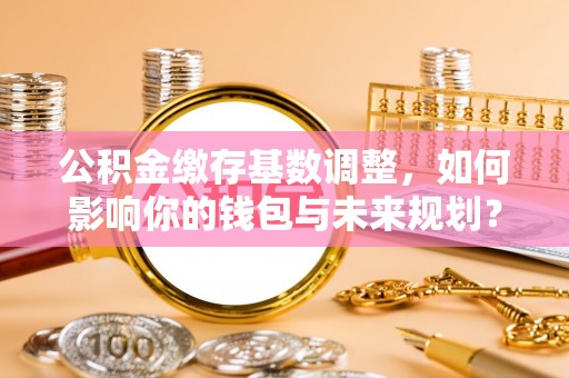 小店公积金缴存基数调整，如何影响你的钱包与未来规划？