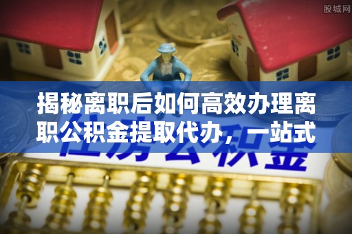 小店揭秘离职后如何高效办理离职公积金提取代办，一站式服务全解析