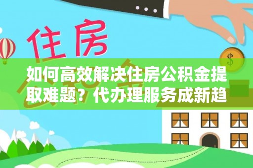 小店如何高效解决住房公积金提取难题？代办理服务成新趋势