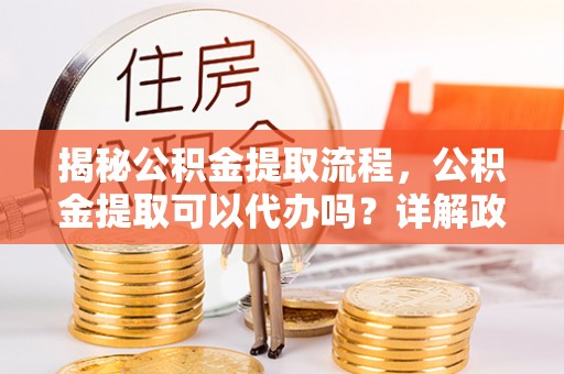 小店揭秘公积金提取流程，公积金提取可以代办吗？详解政策与实操技巧