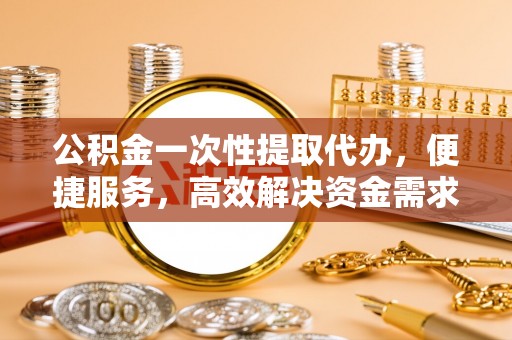 小店公积金一次性提取代办，便捷服务，高效解决资金需求
