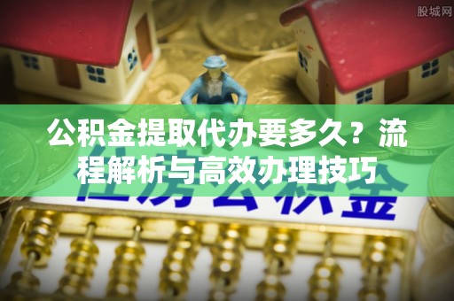 小店公积金提取代办要多久？流程解析与高效办理技巧