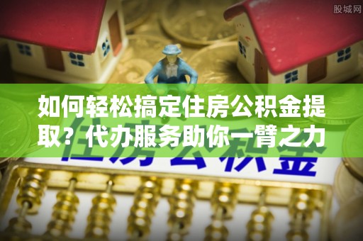 小店如何轻松搞定住房公积金提取？代办服务助你一臂之力
