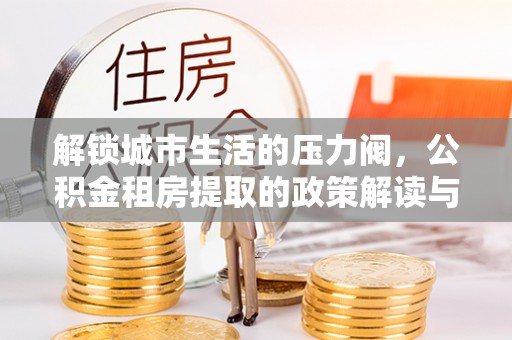 小店解锁城市生活的压力阀，公积金租房提取的政策解读与实践指南