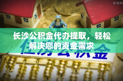 小店长沙公积金代办提取，轻松解决您的资金需求