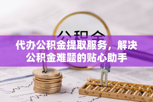 小店代办公积金提取服务，解决公积金难题的贴心助手