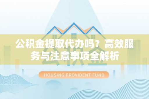 小店公积金提取代办吗？高效服务与注意事项全解析